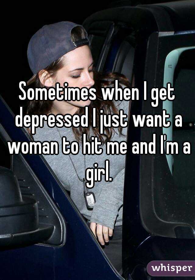 Sometimes when I get depressed I just want a woman to hit me and I'm a girl.