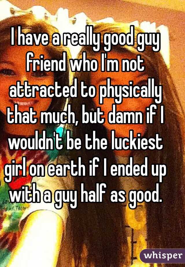 I have a really good guy friend who I'm not attracted to physically that much, but damn if I wouldn't be the luckiest girl on earth if I ended up with a guy half as good.  