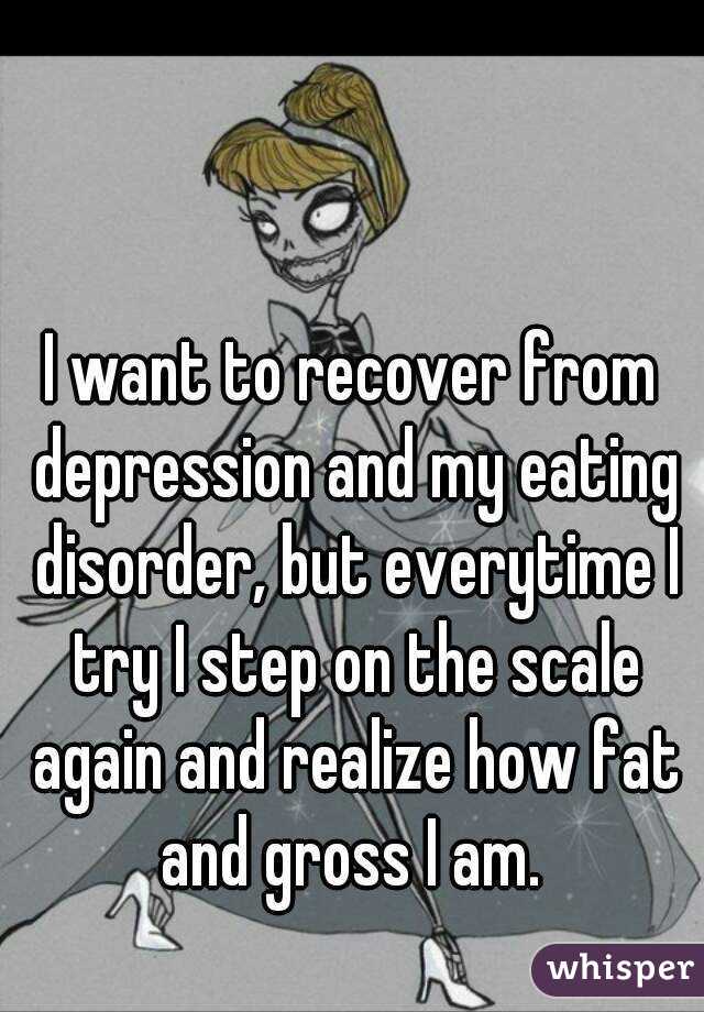 I want to recover from depression and my eating disorder, but everytime I try I step on the scale again and realize how fat and gross I am. 