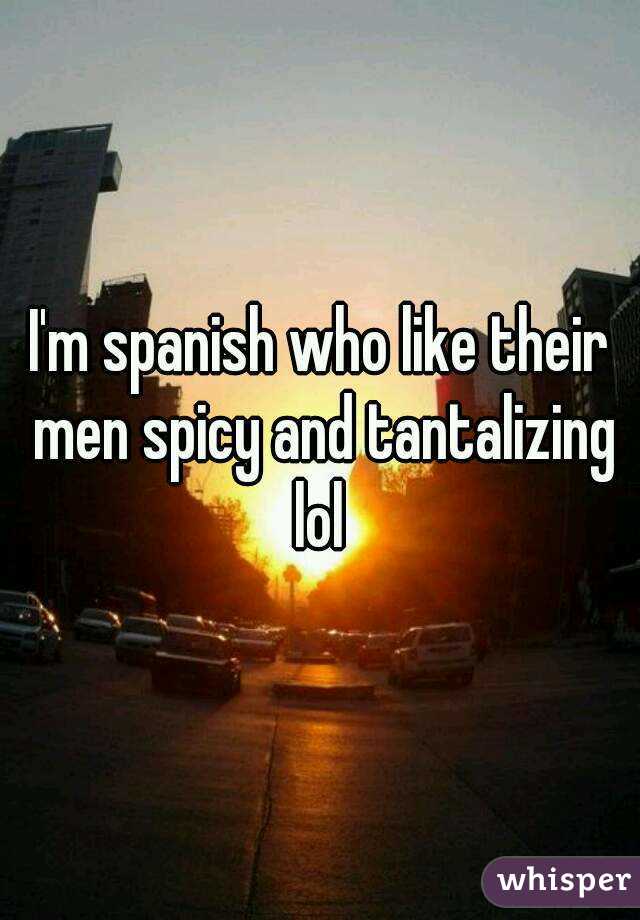I'm spanish who like their men spicy and tantalizing lol 