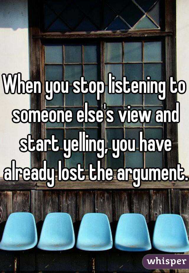 When you stop listening to someone else's view and start yelling, you have already lost the argument.