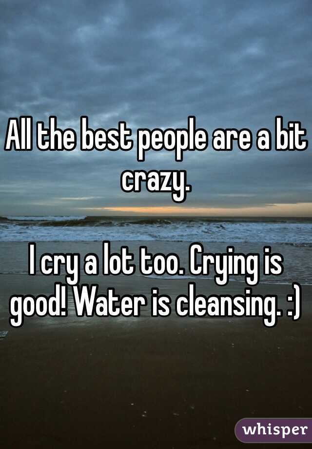 All the best people are a bit crazy.

I cry a lot too. Crying is good! Water is cleansing. :)