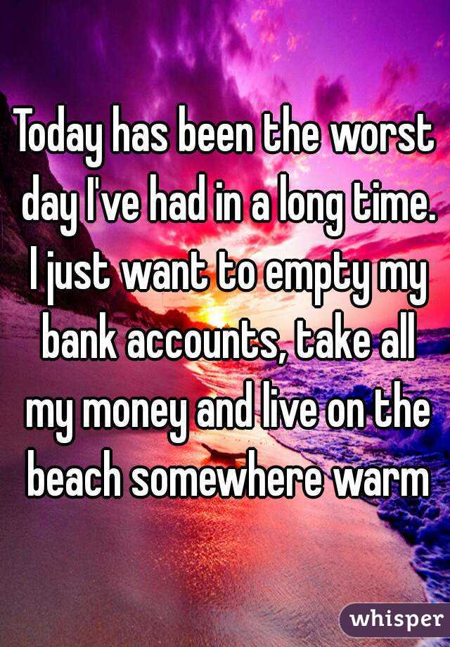 Today has been the worst day I've had in a long time. I just want to empty my bank accounts, take all my money and live on the beach somewhere warm