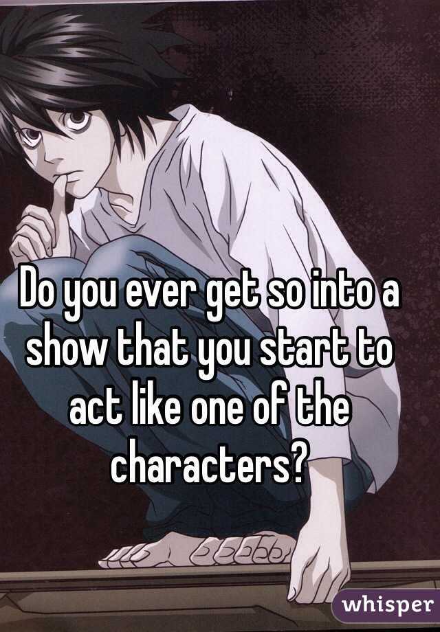 Do you ever get so into a show that you start to act like one of the characters?