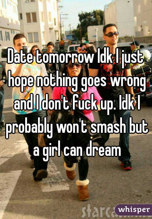 Date tomorrow Idk I just hope nothing goes wrong and I don't fuck up. Idk I probably won't smash but a girl can dream