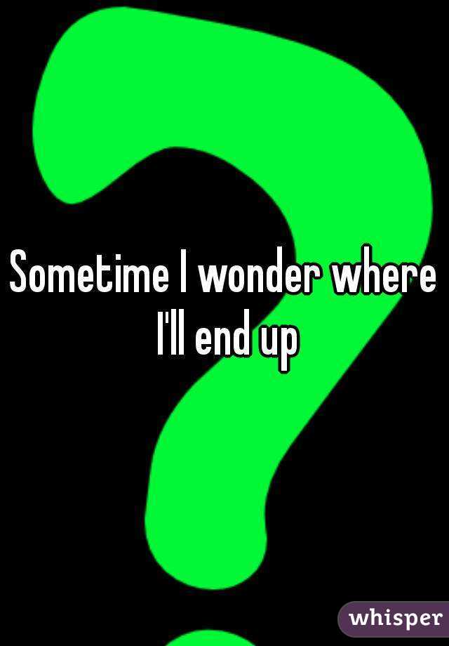 Sometime I wonder where I'll end up