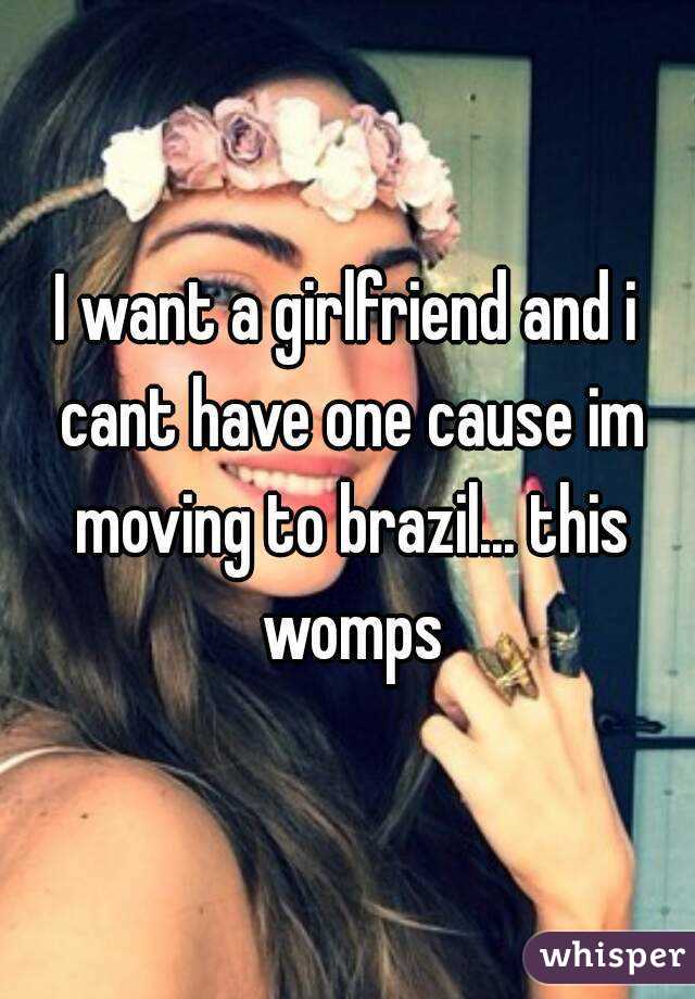 I want a girlfriend and i cant have one cause im moving to brazil... this womps