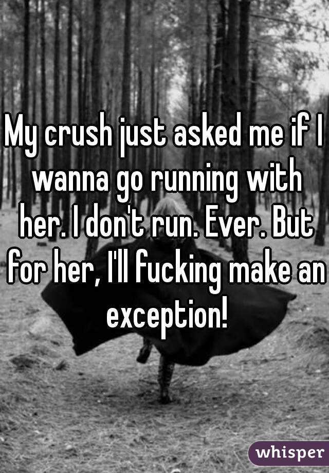 My crush just asked me if I wanna go running with her. I don't run. Ever. But for her, I'll fucking make an exception!