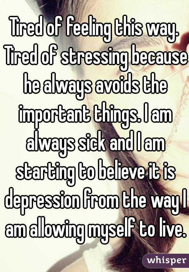 Tired of feeling this way. Tired of stressing because he always avoids the important things. I am always sick and I am starting to believe it is depression from the way I am allowing myself to live.