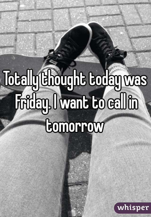 Totally thought today was Friday. I want to call in tomorrow 