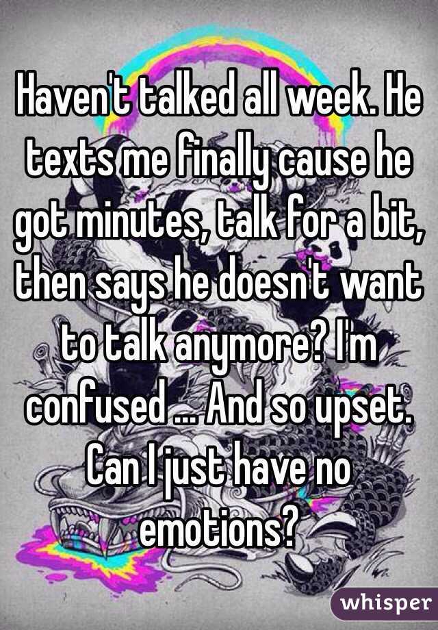 Haven't talked all week. He texts me finally cause he got minutes, talk for a bit, then says he doesn't want to talk anymore? I'm confused ... And so upset. Can I just have no emotions? 