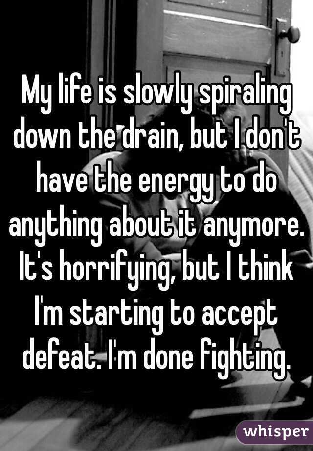 My life is slowly spiraling down the drain, but I don't have the energy to do anything about it anymore. It's horrifying, but I think I'm starting to accept defeat. I'm done fighting.