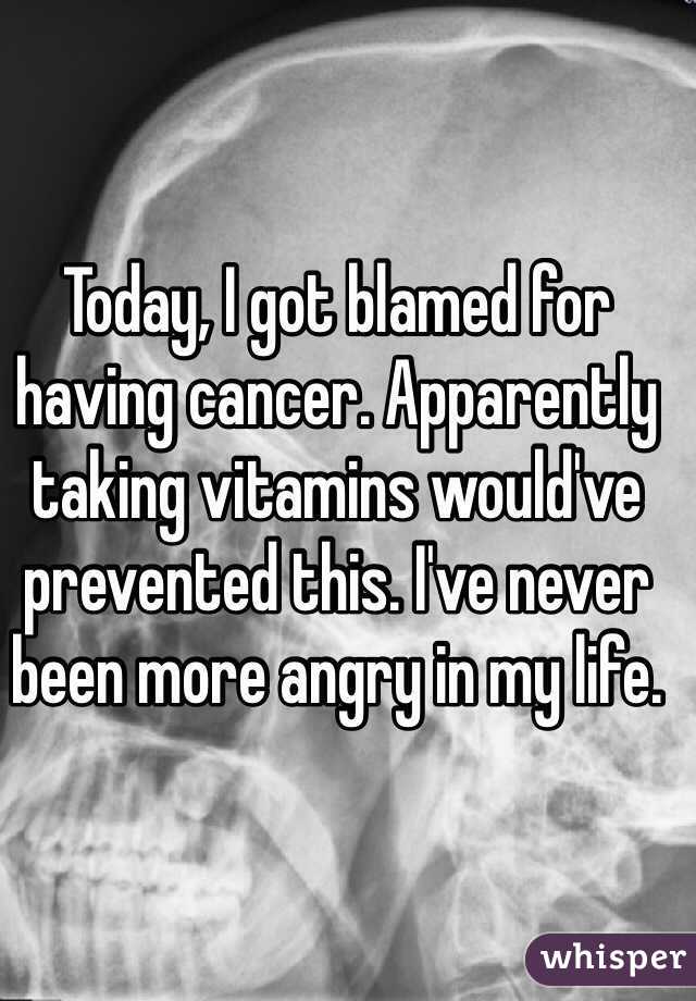 Today, I got blamed for having cancer. Apparently taking vitamins would've prevented this. I've never been more angry in my life. 