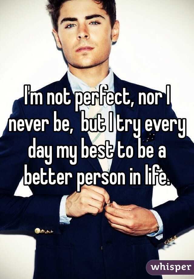 I'm not perfect, nor I never be,  but I try every day my best to be a better person in life.
