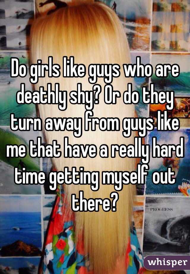 Do girls like guys who are deathly shy? Or do they turn away from guys like me that have a really hard time getting myself out there? 