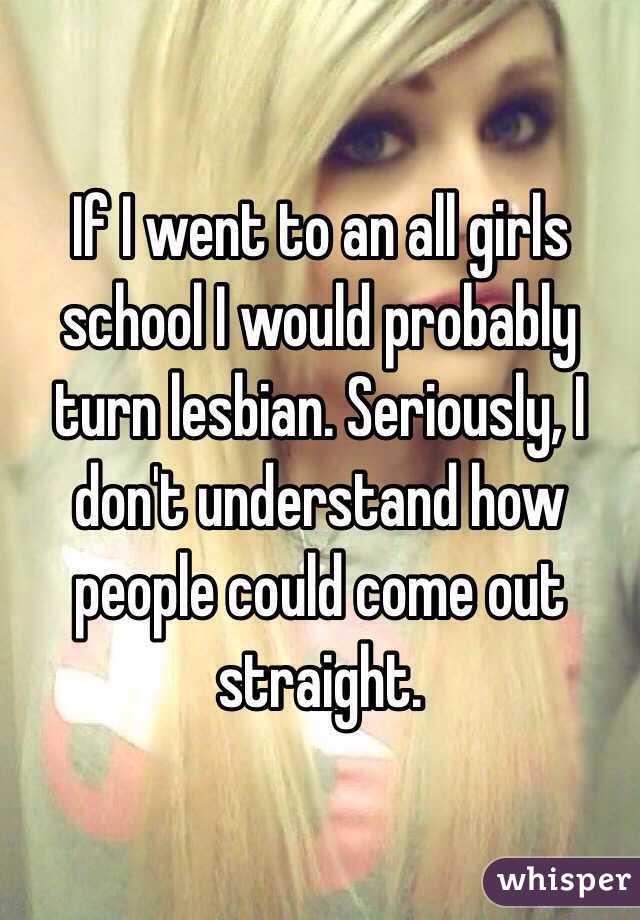 If I went to an all girls school I would probably turn lesbian. Seriously, I don't understand how people could come out straight. 