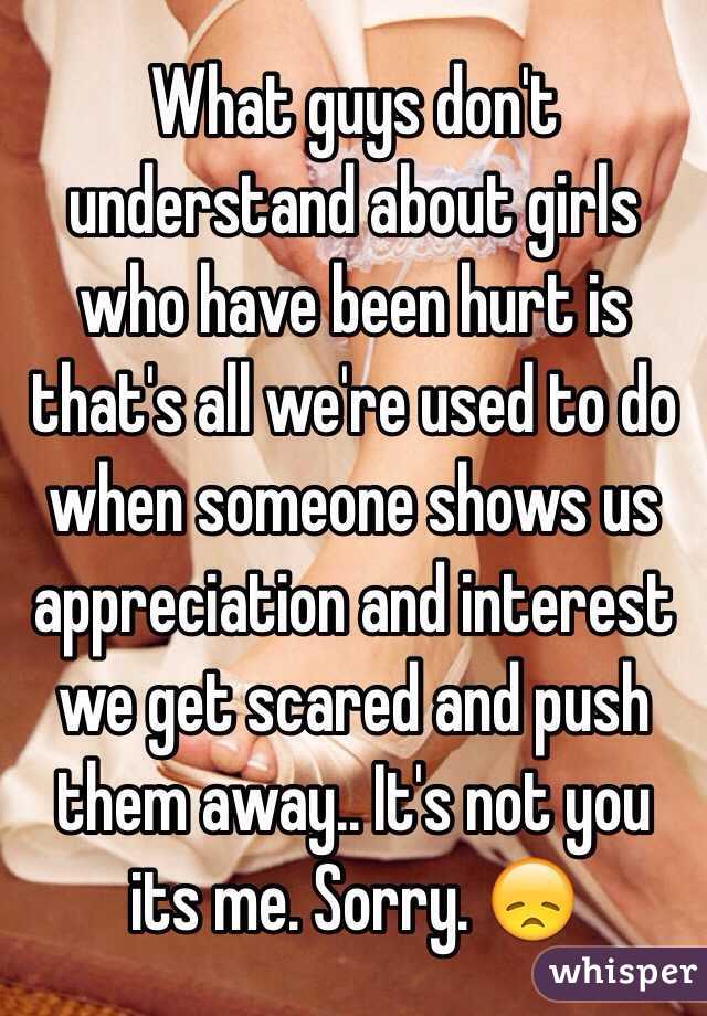 What guys don't understand about girls who have been hurt is that's all we're used to do when someone shows us appreciation and interest we get scared and push them away.. It's not you its me. Sorry. 😞