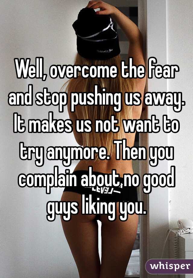 Well, overcome the fear and stop pushing us away. It makes us not want to try anymore. Then you complain about no good guys liking you. 