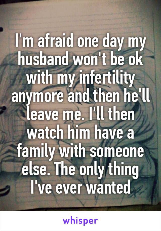 I'm afraid one day my husband won't be ok with my infertility anymore and then he'll leave me. I'll then watch him have a family with someone else. The only thing I've ever wanted