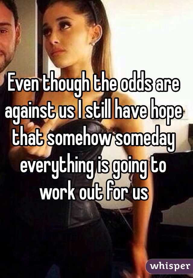 Even though the odds are against us I still have hope that somehow someday everything is going to work out for us