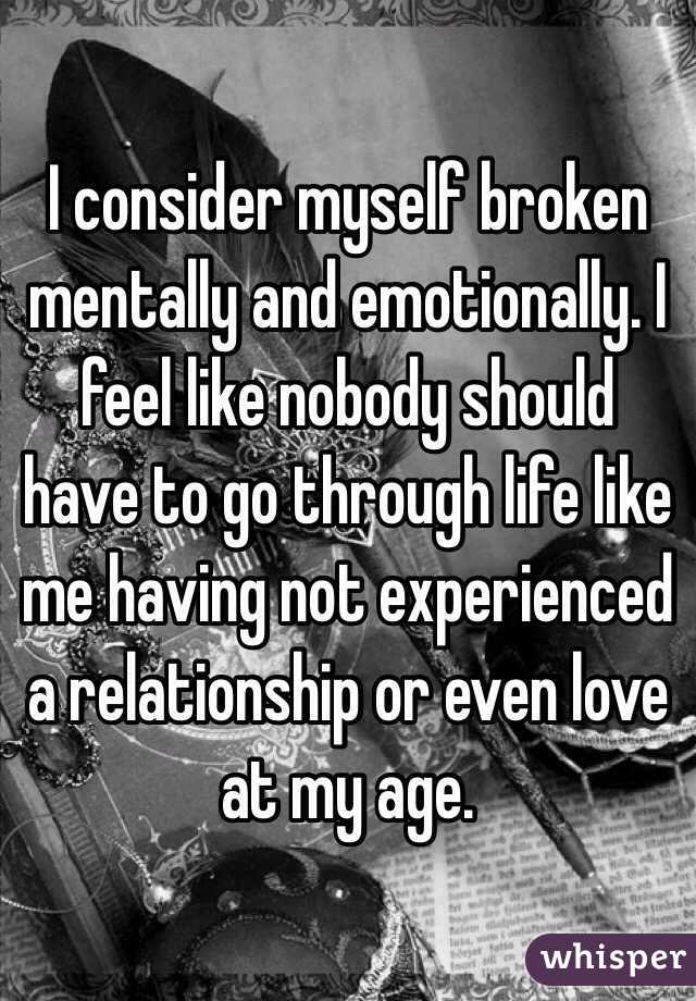 I consider myself broken mentally and emotionally. I feel like nobody should have to go through life like me having not experienced a relationship or even love at my age. 
