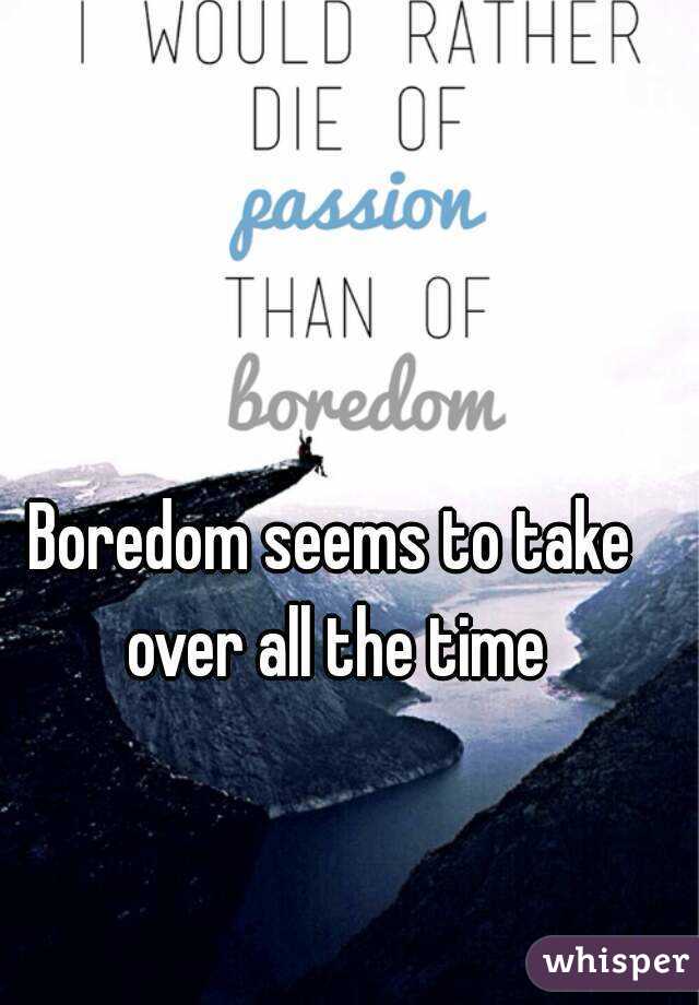 Boredom seems to take over all the time