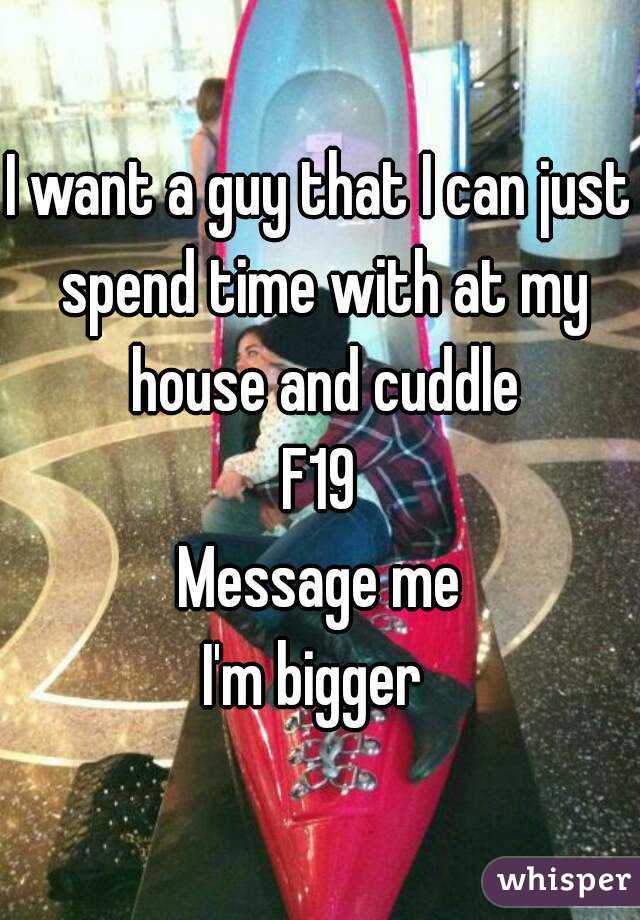 I want a guy that I can just spend time with at my house and cuddle
F19
Message me
I'm bigger 
