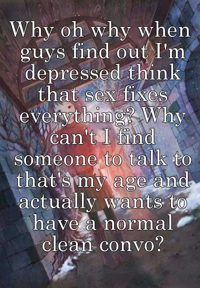 Why Oh Why When Guys Find Out I M Depressed Think That Sex Fixes Everything Why Can T I Find
