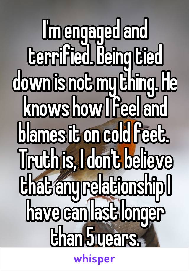 I'm engaged and terrified. Being tied down is not my thing. He knows how I feel and blames it on cold feet. 
Truth is, I don't believe that any relationship I have can last longer than 5 years.
