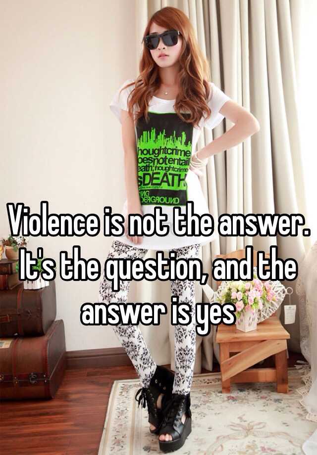Violence Is Not The Answer It S The Question And The Answer Is Yes
