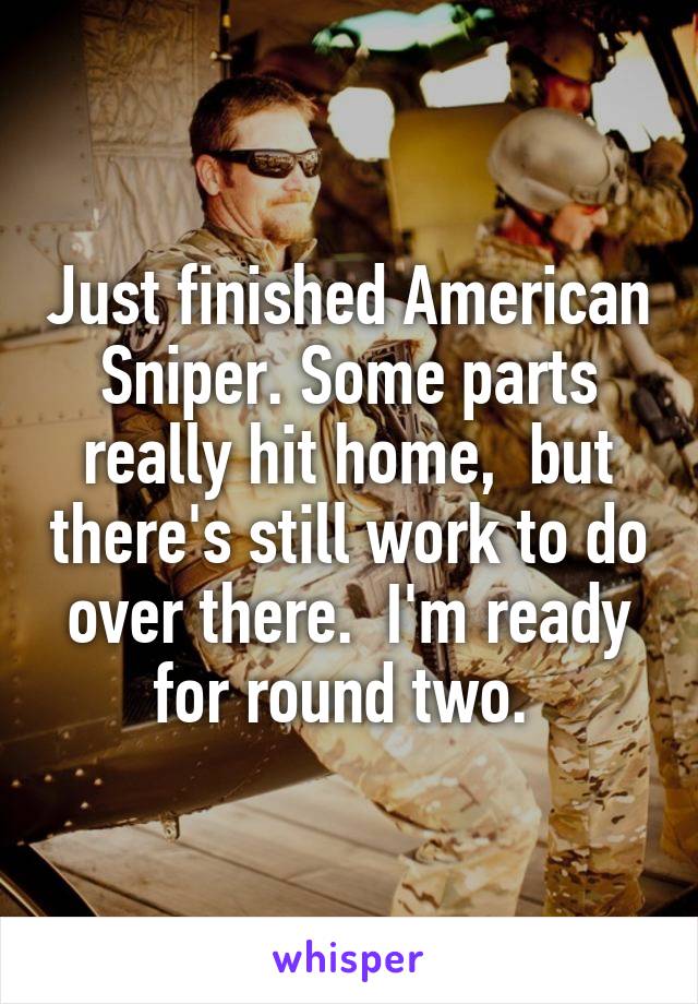 Just finished American Sniper. Some parts really hit home,  but there's still work to do over there.  I'm ready for round two. 
