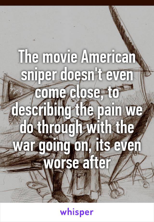The movie American sniper doesn't even come close, to describing the pain we do through with the war going on, its even worse after