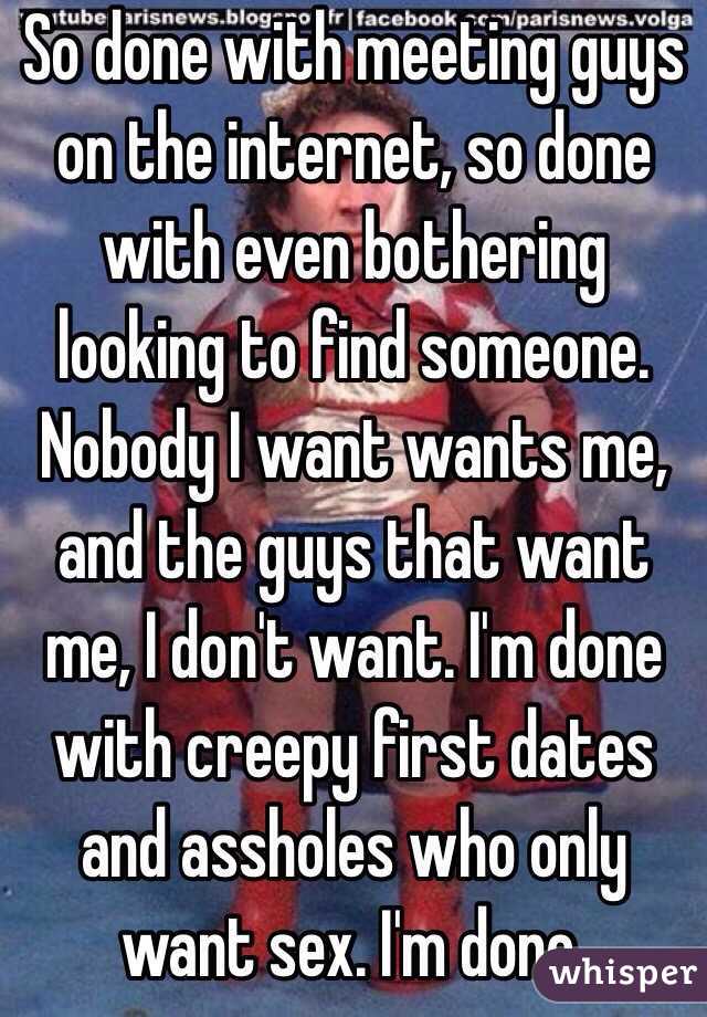 So done with meeting guys on the internet, so done with even bothering looking to find someone. Nobody I want wants me, and the guys that want me, I don't want. I'm done with creepy first dates and assholes who only want sex. I'm done.