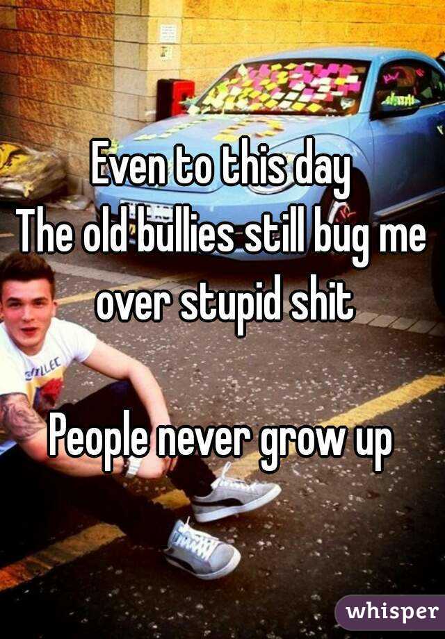 Even to this day
The old bullies still bug me over stupid shit

People never grow up