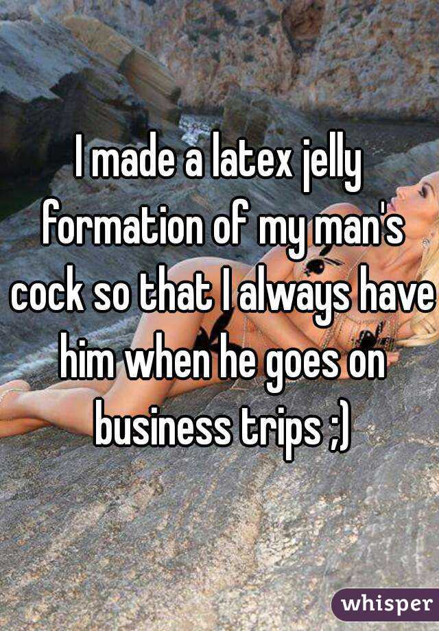 I made a latex jelly formation of my man's cock so that I always have him when he goes on business trips ;)
