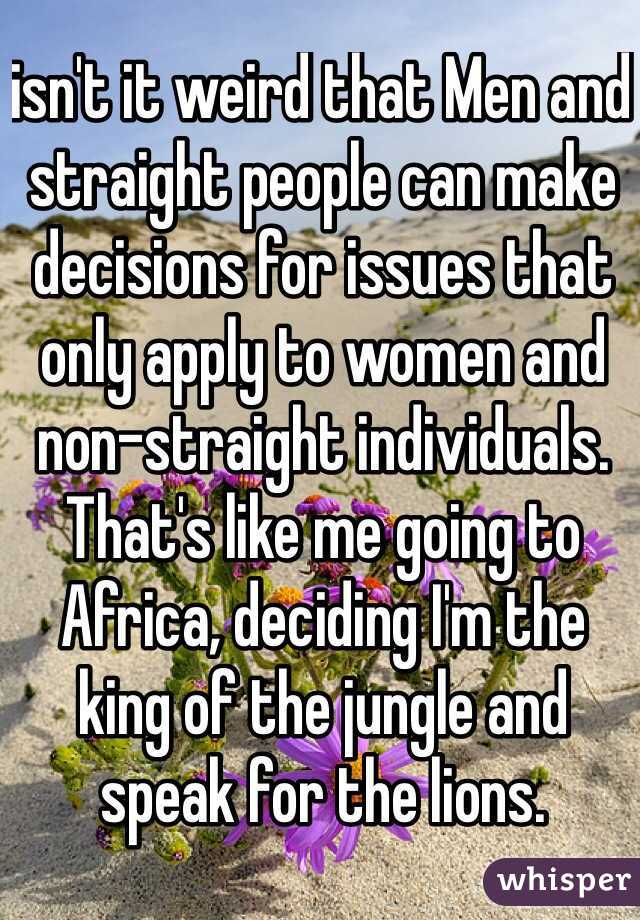 isn't it weird that Men and straight people can make decisions for issues that only apply to women and non-straight individuals. That's like me going to Africa, deciding I'm the king of the jungle and speak for the lions.