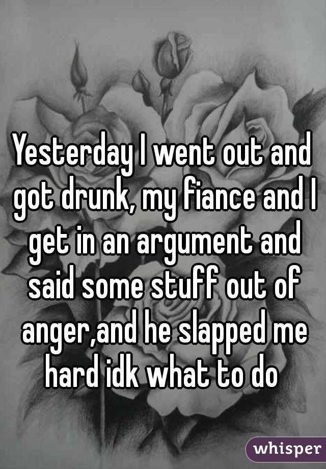 Yesterday I went out and got drunk, my fiance and I get in an argument and said some stuff out of anger,and he slapped me hard idk what to do 