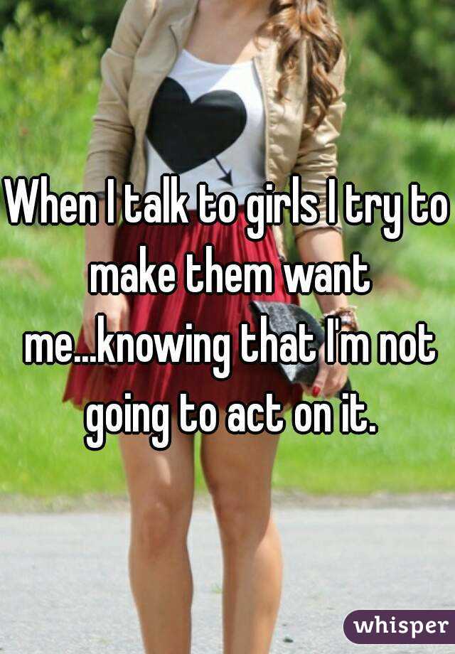 When I talk to girls I try to make them want me...knowing that I'm not going to act on it.