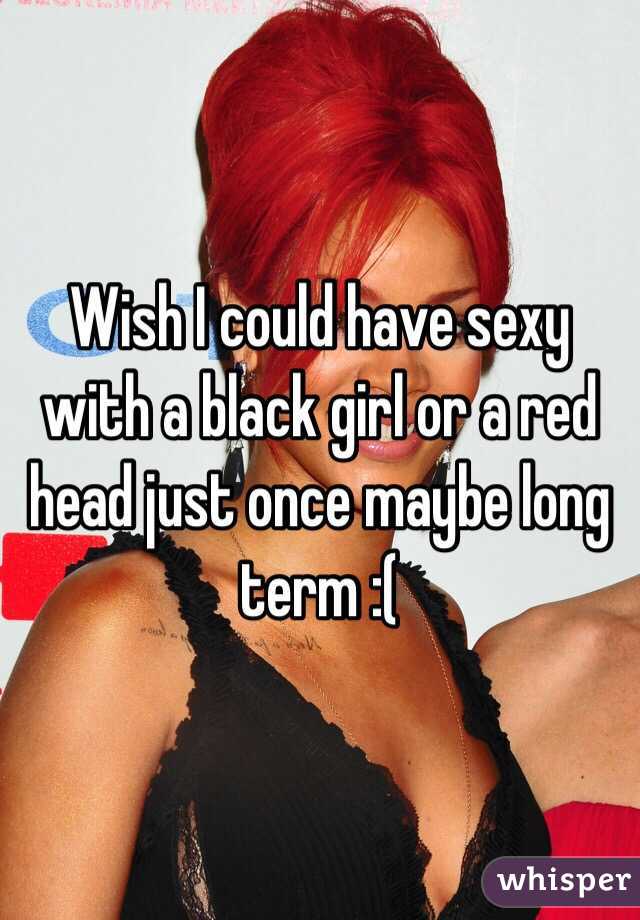 Wish I could have sexy with a black girl or a red head just once maybe long term :(