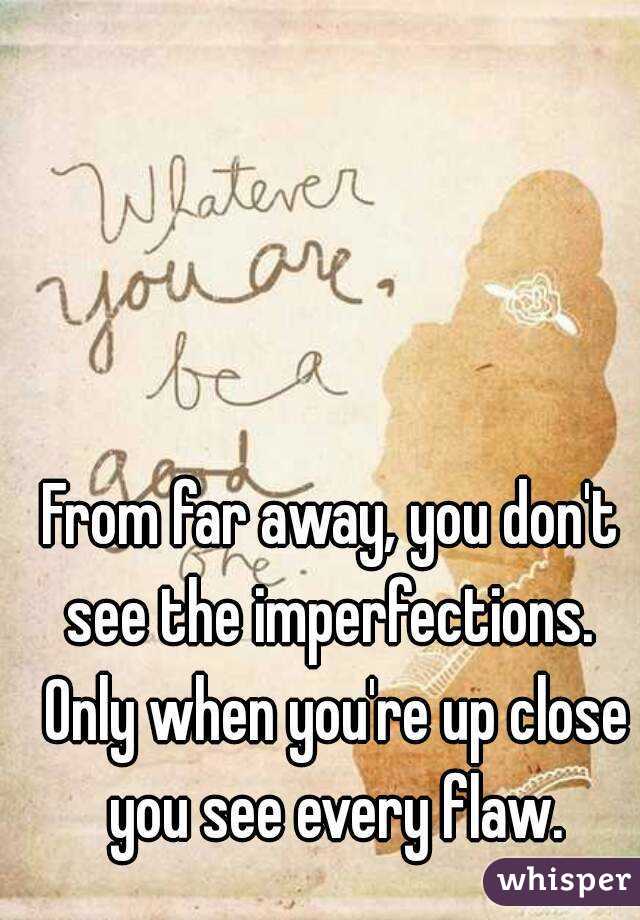From far away, you don't see the imperfections.  Only when you're up close you see every flaw.