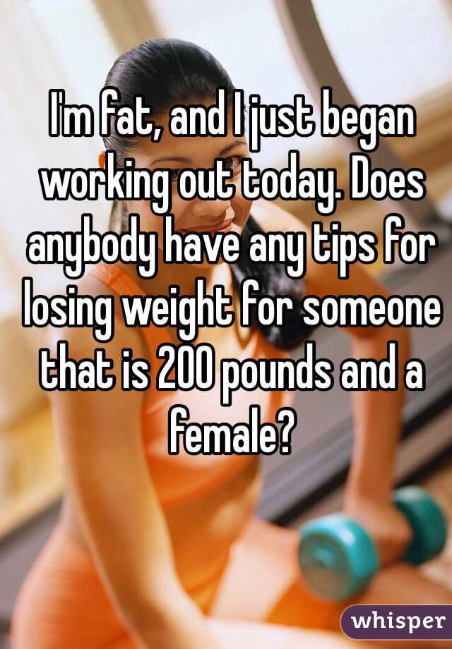 I'm fat, and I just began working out today. Does anybody have any tips for losing weight for someone that is 200 pounds and a female? 