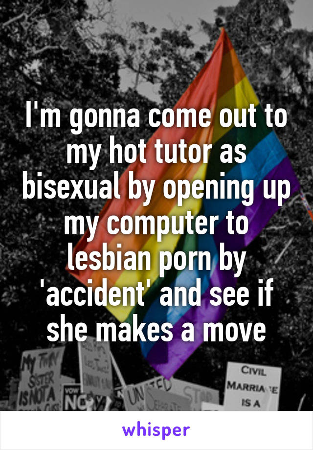 I'm gonna come out to my hot tutor as bisexual by opening up my computer to lesbian porn by 'accident' and see if she makes a move