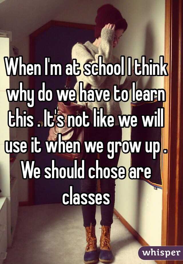 When I'm at school I think why do we have to learn this . It's not like we will use it when we grow up . We should chose are classes 