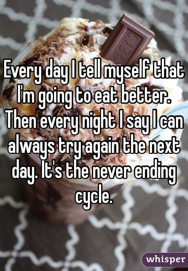 Every day I tell myself that I'm going to eat better. Then every night I say I can always try again the next day. It's the never ending cycle.