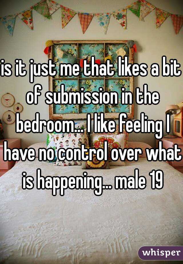 is it just me that likes a bit of submission in the bedroom... I like feeling I have no control over what is happening... male 19