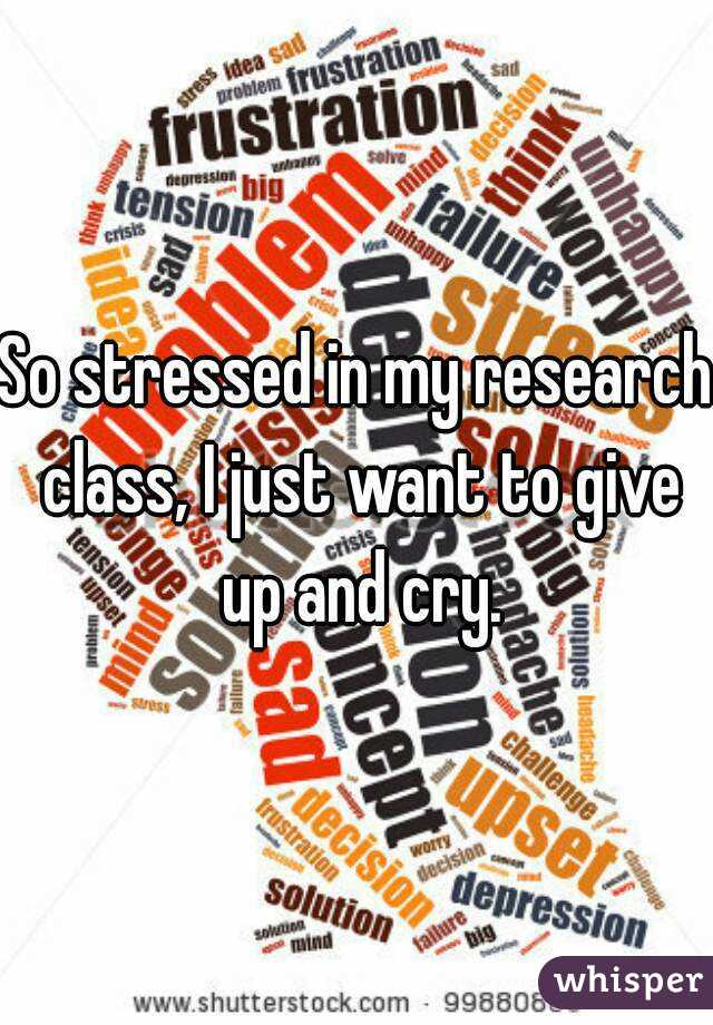 So stressed in my research class, I just want to give up and cry.
