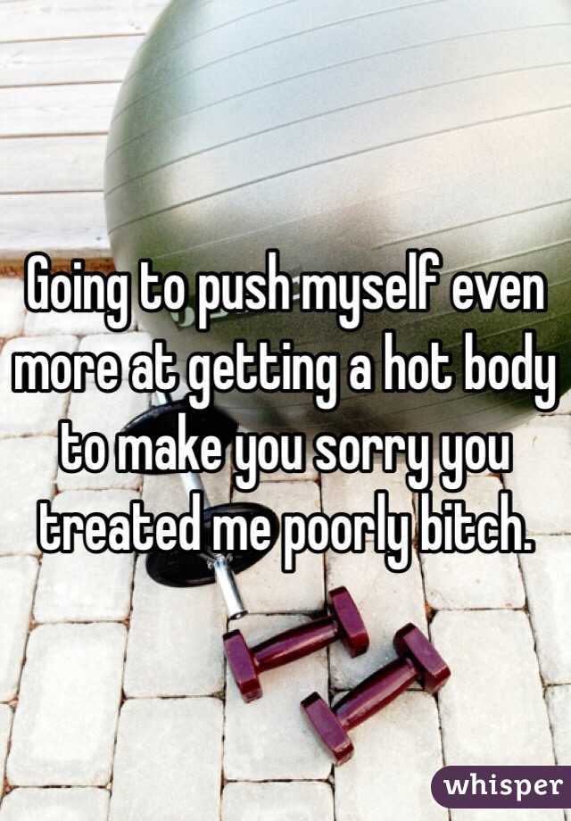 Going to push myself even more at getting a hot body to make you sorry you treated me poorly bitch. 