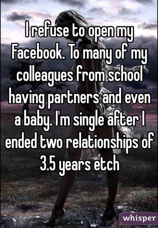 I refuse to open my Facebook. To many of my colleagues from school having partners and even a baby. I'm single after I ended two relationships of 3.5 years etch 