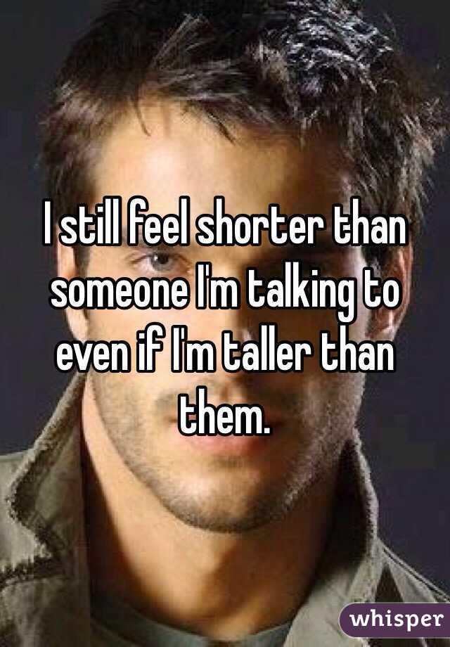 I still feel shorter than someone I'm talking to even if I'm taller than them.