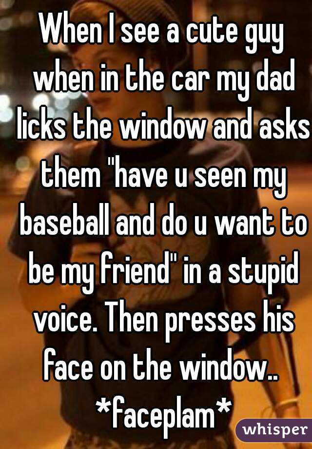 When I see a cute guy when in the car my dad licks the window and asks them "have u seen my baseball and do u want to be my friend" in a stupid voice. Then presses his face on the window..  *faceplam*